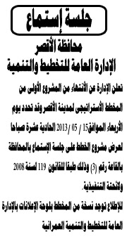 
تعلن الإدارة عن الأنتهاء من المشروع الأولى من المخطط الأستراتيجى لمدينة الأقصر وقد تحدد يوم الأربعاء الموافق15 / 05 /2013 الحادية عشرة صباحا لعرض مشروع الخطط على جلسة الإستماع بالمحافظة بالقاعة رقم (3) وذلك طبقا للقانون  119 لسنة 2008 ولائحتة التنفيذية.